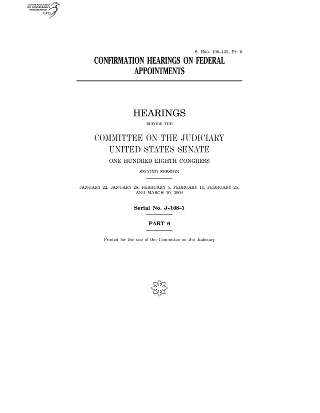 handle is hein.cbhear/fdsysaekd0001 and id is 1 raw text is: AUT-ENTICATED
US. GOVERNMENT
INFORMATION
     GP







                                                   S. HRG. 108-135, PT. 6

                    CONFIRMATION HEARINGS ON FEDERAL

                                APPOINTMENTS








                                HEARINGS

                                    BEFORE THE


                    COMMITTEE ON THE JUDICIARY

                         UNITED STATES SENATE

                         ONE HUNDRED   EIGHTH CONGRESS

                                  SECOND SESSION


                JANUARY 22, JANUARY 28, FEBRUARY 5, FEBRUARY 11, FEBRUARY 25,
                                 AND MARCH 10, 2004


                                 Serial No. J-108-1


                                     PART 6


Printed for the use of the Committee on the Judiciary


