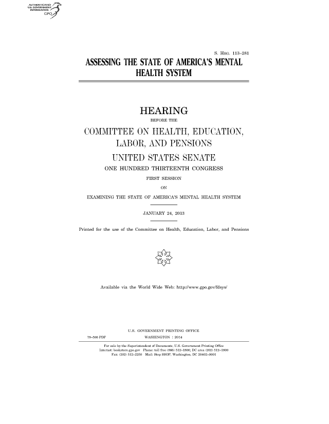 handle is hein.cbhear/fdsysaepy0001 and id is 1 raw text is: AUT-ENTICATED
US. GOVERNMENT
INFORMATION
      GP


                                              S. HRG. 113-281

ASSESSING THE STATE OF AMERICA'S MENTAL

                  HEALTH SYSTEM


                      HEARING
                          BEFORE THE


  COMMITTEE ON HEALTH, EDUCATION,

             LABOR, AND PENSIONS


             UNITED STATES SENATE

         ONE   HUNDRED THIRTEENTH CONGRESS

                        FIRST SESSION

                             ON

   EXAMINING THE  STATE OF AMERICA'S MENTAL HEALTH SYSTEM


                       JANUARY 24, 2013


Printed for the use of the Committee on Health, Education, Labor, and Pensions


     Available via the World Wide Web: http://www.gpo.gov/fdsys/









               U.S. GOVERNMENT PRINTING OFFICE
78-506 PDF          WASHINGTON : 2014

      For sale by the Superintendent of Documents, U.S. Government Printing Office
    Internet: bookstore.gpo.gov Phone: toll free (866) 512-1800; DC area (202) 512-1800
         Fax: (202) 512-2250 Mail: Stop SSOP, Washington, DC 20402-0001


