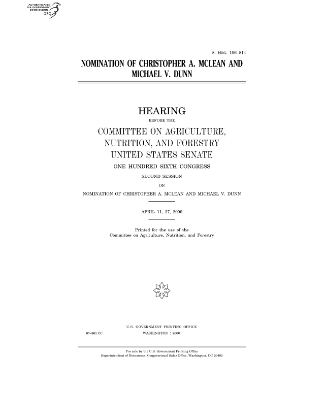 handle is hein.cbhear/fdsysaerq0001 and id is 1 raw text is: AUTHENTICATED
U.S. GOVERNMENT
INFORMATION
      Gp


                                             S. HRG. 106-814

NOMINATION OF CHRISTOPHER A. MCLEAN AND

                 MICHAEL V. DUNN


                   HEARING
                       BEFORE THE


     COMMITTEE ON AGRICULTURE,

       NUTRITION, AND FORESTRY

          UNITED STATES SENATE

          ONE HUNDRED SIXTH CONGRESS

                    SECOND SESSION

                          ON

NOMINATION OF CRISTOPER A MCLEAN AND MICHIAEL V DTTNN


67-861 CC


           APRIL 11, 27, 2000



         Printed for the use of the
Committee on Agriculture, Nutrition, and Forestry



















      U.S. GOVERNMENT PRINTING OFFICE
           WASHINGTON : 2000


        For sale by the U.S. Government Printing Office
Superintendent of Documents, Congressional Sales Office, Washington, DC 20402


