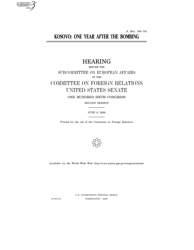 handle is hein.cbhear/fdsysaert0001 and id is 1 raw text is: AUTHENTICATED
U.S. GOVERNMENT
INFORMATION
     Gp


                                      S. HRG. 106-752

KOSOVO: ONE YEAR AFTER THE BOMBING


                  HEARING
                     BEFORE THE

     SUBCOMMITTEE ON EUROPEAN AFFAIRS
                       OF THE

 COMMITTEE ON FOREIGN RELATIONS

         UNITED STATES SENATE

         ONE HUNDRED SIXTH CONGRESS

                   SECOND SESSION


                   JUNE 8, 2000


      Printed for the use of the Committee on Foreign Relations














Available via the World Wide Web: http://www.access.gpo.gov/congress/senate










              U.S. GOVERNMENT PRINTING OFFICE
 67-874 CC         WASHINGTON : 2000


