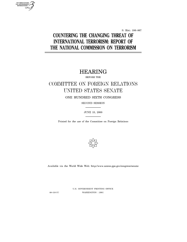 handle is hein.cbhear/fdsysaesc0001 and id is 1 raw text is: AUTHENTICATED
U.S. GOVERNMENT
INFORMATION
     Gp


                                       S. HRG. 106-867

  COUNTERING THE CHANGING THREAT OF

  INTERNATIONAL TERRORISM: REPORT OF

THE NATIONAL COMMISSION ON TERRORISM


                 HEARING
                    BEFORE THE


 COMMITTEE ON FOREIGN RELATIONS

         UNITED STATES SENATE

         ONE HUNDRED SIXTH CONGRESS

                  SECOND SESSION


                  JUNE 15, 2000


      Printed for the use of the Committee on Foreign Relations
















Available via the World Wide Web: http://www.access.gpo.gov/congress/senate







             U.S. GOVERNMENT PRINTING OFFICE
 68-118 CC         WASHINGTON : 2001


