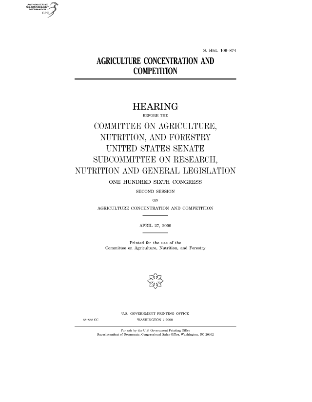 handle is hein.cbhear/fdsysaetc0001 and id is 1 raw text is: AUTHENTICATEO
U.S. GOVERNMENT
INFORMATION
     Gp








                                                           S. HRG. 106-874


                       AGRICULTURE CONCENTRATION AND

                                    COMPETITION







                                    HEARING
                                       BEFORE THE


                       COMMITTEE ON AGRICULTURE,

                       NUTRITION, AND FORESTRY

                           UNITED STATES SENATE

                      SUBCOMMITTEE ON RESEARCH,

                NUTRITION AND GENERAL LEGISLATION

                           ONE HUNDRED SIXTH CONGRESS

                                    SECOND SESSION

                                          ON

                        AGRICULTURE CONCENTRATION AND COMPETITION



                                     APRIL 27, 2000



                                  Printed for the use of the
                          Committee on Agriculture, Nutrition, and Forestry














                               U.S. GOVERNMENT PRINTING OFFICE
                   68-888 CC         WASHINGTON : 2000


        For sale by the U.S. Government Printing Office
Superintendent of Documents, Congressional Sales Office, Washington, DC 20402


