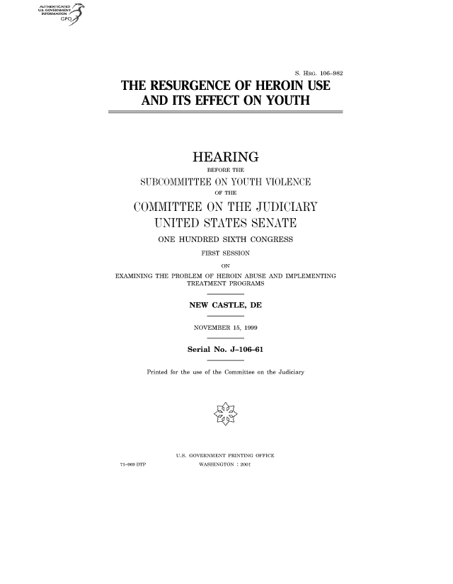 handle is hein.cbhear/fdsysaeuw0001 and id is 1 raw text is: AUTHENTICATED
U.S. GOVERNMENT
INFORMATION
     Gp


                                     S. HRG. 106-982

THE RESURGENCE OF HEROIN USE

    AND ITS EFFECT ON YOUTH


            HEARING
               BEFORE THE

 SUBCOMMITTEE ON YOUTH VIOLENCE
                 OF THE

COMMITTEE ON THE JUDICIARY

    UNITED STATES SENATE

    ONE HUNDRED SIXTH CONGRESS

              FIRST SESSION

                  ON


EXAMINING THE PROBLEM OF HEROIN ABUSE
               TREATMENT PROGRAMS


               NEW CASTLE, DE


                 NOVEMBER 15, 1999


               Serial No. J-106-61


AND IMPLEMENTING


      Printed for the use of the Committee on the Judiciary












            U.S. GOVERNMENT PRINTING OFFICE
71-969 DTP       WASHINGTON : 2001


