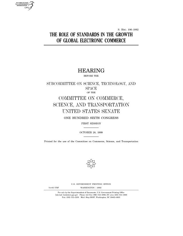 handle is hein.cbhear/fdsysaewd0001 and id is 1 raw text is: AUTHENTICATED
U.S. GOVERNMENT
INFORMATION
      Gp


                                          S. HRG. 106-1062

THE ROLE OF STANDARDS IN THE GROWTH

    OF GLOBAL ELECTRONIC COMMERCE


HEARING
    BEFORE THE


  SUBCOMMITTEE ON SCIENCE, TECHNOLOGY, AND

                         SPACE
                         OF THE

         COMMITTEE ON COMMERCE,

      SCIENCE, AND TRANSPORTATION

           UNITED STATES SENATE

           ONE HUNDRED SIXTH CONGRESS

                       FIRST SESSION


                       OCTOBER 28, 1999


Printed for the use of the Committee on Commerce, Science, and Transportation















                U.S. GOVERNMENT PRINTING OFFICE
   74-817 PDF         WASHINGTON : 2002

        For sale by the Superintendent of Documents, U.S. Government Printing Office
        Internet: bookstore.gpo.gov Phone: toll free (866) 512-1800; DC area (202) 512-1800
           Fax: (202) 512-2250 Mail: Stop SSOP, Washington, DC 20402-0001


