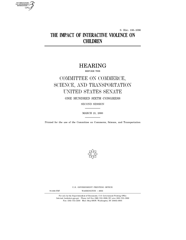 handle is hein.cbhear/fdsysaewr0001 and id is 1 raw text is: AUTHENTICATED
U.S. GOVERNMENT
INFORMATION
      Gp


                                            S. HRG. 106-1096

THE IMPACT OF INTERACTIVE VIOLENCE ON

                     CHILDREN


                      HEARING
                         BEFORE THE


         COMMITTEE ON COMMERCE,

      SCIENCE, AND TRANSPORTATION

            UNITED STATES SENATE

            ONE HUNDRED SIXTH CONGRESS

                       SECOND SESSION


                       MARCH 21, 2000


Printed for the use of the Committee on Commerce, Science, and Transportation























                 U.S. GOVERNMENT PRINTING OFFICE
   78-656 PDF          WASHINGTON : 2003

         For sale by the Superintendent of Documents, U.S. Government Printing Office
       Internet: bookstore.gpo.gov Phone: toll free (866) 512-1800; DC area (202) 512-1800
            Fax: (202) 512-2250 Mail: Stop SSOP, Washington, DC 20402-0001



