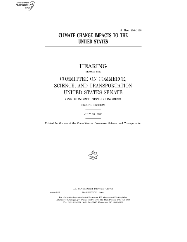 handle is hein.cbhear/fdsysaexn0001 and id is 1 raw text is: AUTHENTICATED
U.S. GOVERNMENT
INFORMATION
      Gp


                                       S. HRG. 106-1128

CLIMATE CHANGE IMPACTS TO THE

             UNITED STATES


                      HEARING
                         BEFORE THE


         COMMITTEE ON COMMERCE,

      SCIENCE, AND TRANSPORTATION

            UNITED STATES SENATE

            ONE HUNDRED SIXTH CONGRESS

                       SECOND SESSION


                         JULY 18, 2000


Printed for the use of the Committee on Commerce, Science, and Transportation























                 U.S. GOVERNMENT PRINTING OFFICE
   83-037 PDF          WASHINGTON : 2003

         For sale by the Superintendent of Documents, U.S. Government Printing Office
       Internet: bookstore.gpo.gov Phone: toll free (866) 512-1800; DC area (202) 512-1800
            Fax: (202) 512-2250 Mail: Stop SSOP, Washington, DC 20402-0001


