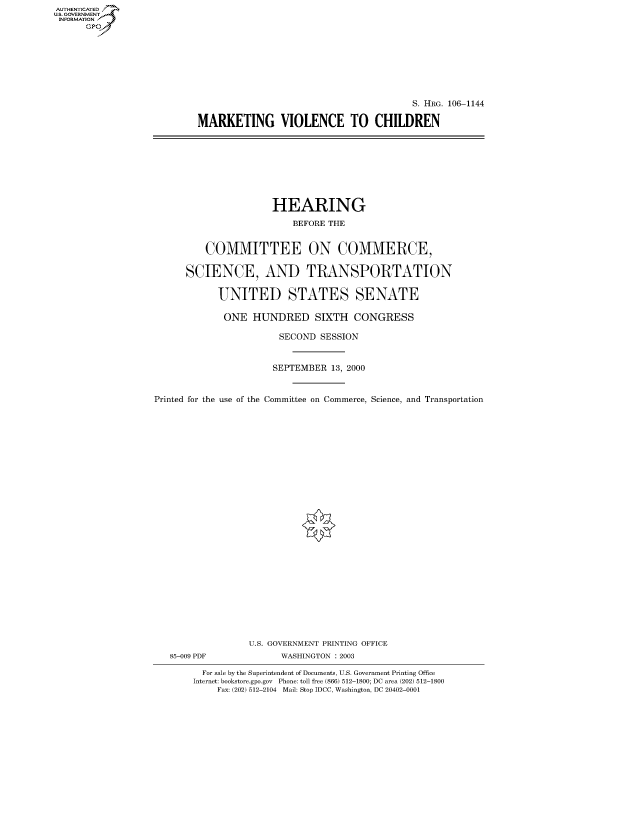 handle is hein.cbhear/fdsysaexs0001 and id is 1 raw text is: AUTHENTICATED
U.S. GOVERNMENT
INFORMATION
      Gp


                                        S. HRG. 106-1144

MARKETING VIOLENCE TO CHILDREN


                      HEARING
                          BEFORE THE


          COMMITTEE ON COMMERCE,

      SCIENCE, AND TRANSPORTATION

            UNITED STATES SENATE

            ONE HUNDRED SIXTH CONGRESS

                       SECOND SESSION


                       SEPTEMBER 13, 2000


Printed for the use of the Committee on Commerce, Science, and Transportation


85-009 PDF


U.S. GOVERNMENT PRINTING OFFICE
      WASHINGTON : 2003


  For sale by the Superintendent of Documents, U.S. Government Printing Office
Internet: bookstore.gpo.gov Phone: toll free (866) 512-1800; DC area (202) 512-1800
    Fax: (202) 512-2104 Mail: Stop IDCC, Washington, DC 20402-0001


