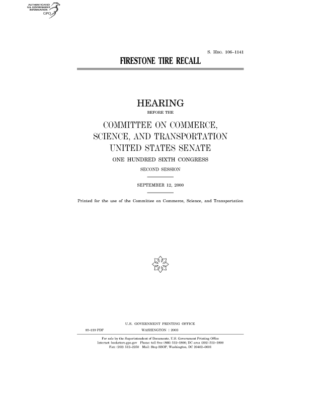 handle is hein.cbhear/fdsysaext0001 and id is 1 raw text is: AUTHENTICATED
U.S. GOVERNMENT
INFORMATION
      Gp


                                 S. HRG. 106-1141

FIRESTONE TIRE RECALL


                      HEARING
                          BEFORE THE


          COMMITTEE ON COMMERCE,

      SCIENCE, AND TRANSPORTATION

            UNITED STATES SENATE

            ONE HUNDRED SIXTH CONGRESS

                        SECOND SESSION


                      SEPTEMBER 12, 2000


Printed for the use of the Committee on Commerce, Science, and Transportation


85-219 PDF


U.S. GOVERNMENT PRINTING OFFICE
      WASHINGTON : 2003


  For sale by the Superintendent of Documents, U.S. Government Printing Office
Internet: bookstore.gpo.gov Phone: toll free (866) 512-1800; DC area (202) 512-1800
    Fax: (202) 512-2250 Mail: Stop SSOP, Washington, DC 20402-0001


