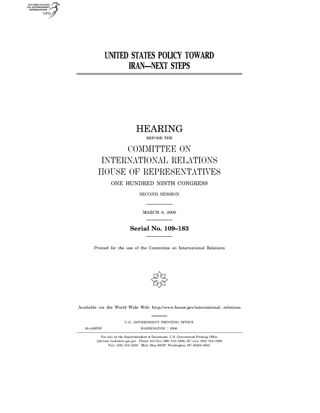 handle is hein.cbhear/fdsysafdi0001 and id is 1 raw text is: AUTHENTICATED
U.S. GOVERNMENT
INFORMATION
      GP


UNITED STATES POLICY TOWARD

         IRAN-NEXT STEPS


                      HEARING
                          BEFORE THE


                   COMMITTEE ON

         INTERNATIONAL RELATIONS

         HOUSE OF REPRESENTATIVES

            ONE HUNDRED NINTH CONGRESS

                       SECOND SESSION



                       MARCH 8, 2006



                    Serial No. 109-183



      Printed for the use of the Committee on International Relations












Available via the World Wide Web: http://www.house.gov/international relations


                 U.S. GOVERNMENT PRINTING OFFICE
   26-438PDF           WASHINGTON : 2006

         For sale by the Superintendent of Documents, U.S. Government Printing Office
       Internet: bookstore.gpo.gov Phone: toll free (866) 512-1800; DC area (202) 512-1800
           Fax: (202) 512-2250 Mail: Stop SSOP, Washington, DC 20402-0001


