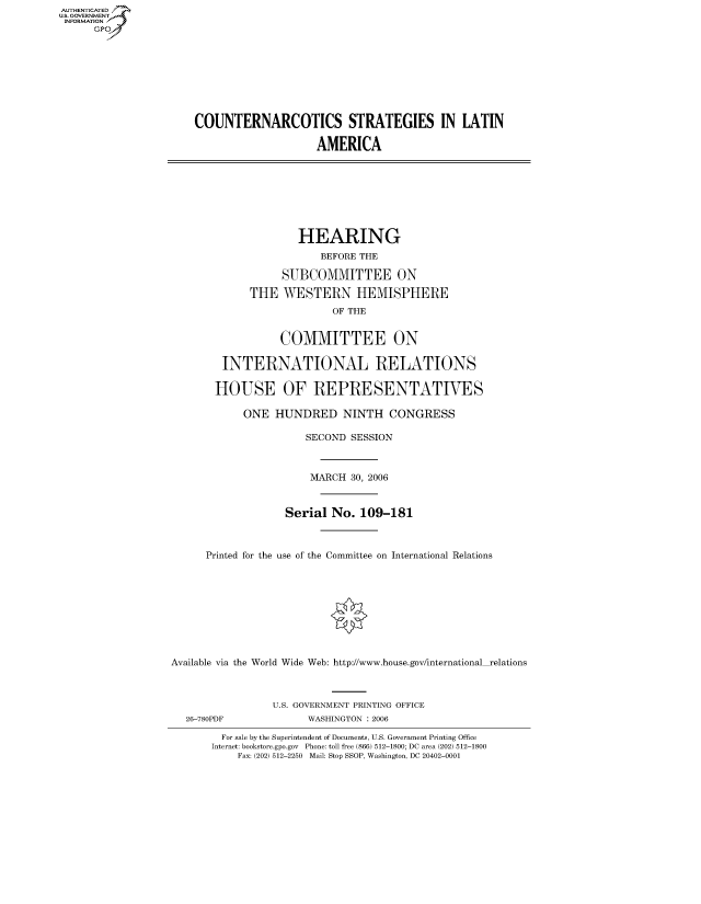 handle is hein.cbhear/fdsysafdv0001 and id is 1 raw text is: AUTHENTICATEO
U.S. GOVERNMENT
INFORMATION
      GP









                      COUNTERNARCOTICS STRATEGIES IN LATIN

                                           AMERICA








                                        HEARING
                                           BEFORE THE

                                     SUBCOMMITTEE ON

                                THE WESTERN HEMISPHERE
                                             OF THE


                                     COMMITTEE ON

                           INTERNATIONAL RELATIONS

                           HOUSE OF REPRESENTATIES

                               ONE HUNDRED NINTH CONGRESS

                                         SECOND SESSION



                                         MARCH 30, 2006



                                      Serial No. 109-181



                        Printed for the use of the Committee on International Relations










                   Available via the World Wide Web: http://www.house.gov/international relations



                                   U.S. GOVERNMENT PRINTING OFFICE
                     26-780PDF           WASHINGTON : 2006

                           For sale by the Superintendent of Documents, U.S. Government Printing Office
                         Internet: bookstore.gpo.gov Phone: toll free (866) 512-1800; DC area (202) 512-1800
                              Fax: (202) 512-2250 Mail: Stop SSOP, Washington, DC 20402-0001


