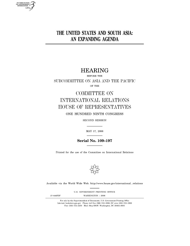 handle is hein.cbhear/fdsysafev0001 and id is 1 raw text is: AUTHENTICATE
U.S. GOVERNMENT
INFORMATION
      GP


THE UNITED STATES AND SOUTH ASIA:

         AN EXPANDING AGENDA


                     HEARING
                         BEFORE THE

     SUBCOMMITTEE ON ASIA AND THE PACIFIC
                           OF THE


                  COMMITTEE ON

        INTERNATIONAL RELATIONS

        HOUSE OF REPRESENTATIVES

            ONE HUNDRED NINTH CONGRESS

                      SECOND SESSION



                        MAY 17, 2006


                   Serial No. 109-197



      Printed for the use of the Committee on International Relations










Available via the World Wide Web: http://www.house.gov/international relations


                 U.S. GOVERNMENT PRINTING OFFICE
  27-646PDF            WASHINGTON : 2006

        For sale by the Superintendent of Documents, U.S. Government Printing Office
        Internet: bookstore.gpo.gov Phone: toll free (866) 512-1800; DC area (202) 512-1800
           Fax: (202) 512-2250 Mail: Stop SSOP, Washington, DC 20402-0001


