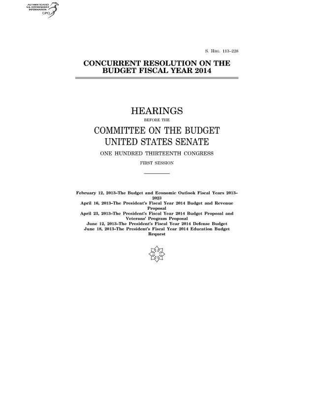 handle is hein.cbhear/fdsysafhp0001 and id is 1 raw text is: AUTHENTICATED
U.S. GOVERNMENT
INFORMATION
     GP


                                        S. HRG. 113-228


CONCURRENT RESOLUTION ON THE
      BUDGET FISCAL YEAR 2014


                  HEARINGS
                      BEFORE THE


      COMMITTEE ON THE BUDGET

         UNITED STATES SENATE

         ONE HUNDRED THIRTEENTH CONGRESS

                     FIRST SESSION





February 12, 2013-The Budget and Economic Outlook Fiscal Years 2013-
                         2023
 April 16, 2013-The President's Fiscal Year 2014 Budget and Revenue
                       Proposal
 April 23, 2013-The President's Fiscal Year 2014 Budget Proposal and
                Veterans' Program Proposal
   June 12, 2013-The President's Fiscal Year 2014 Defense Budget
   June 18, 2013-The President's Fiscal Year 2014 Education Budget
                       Request


