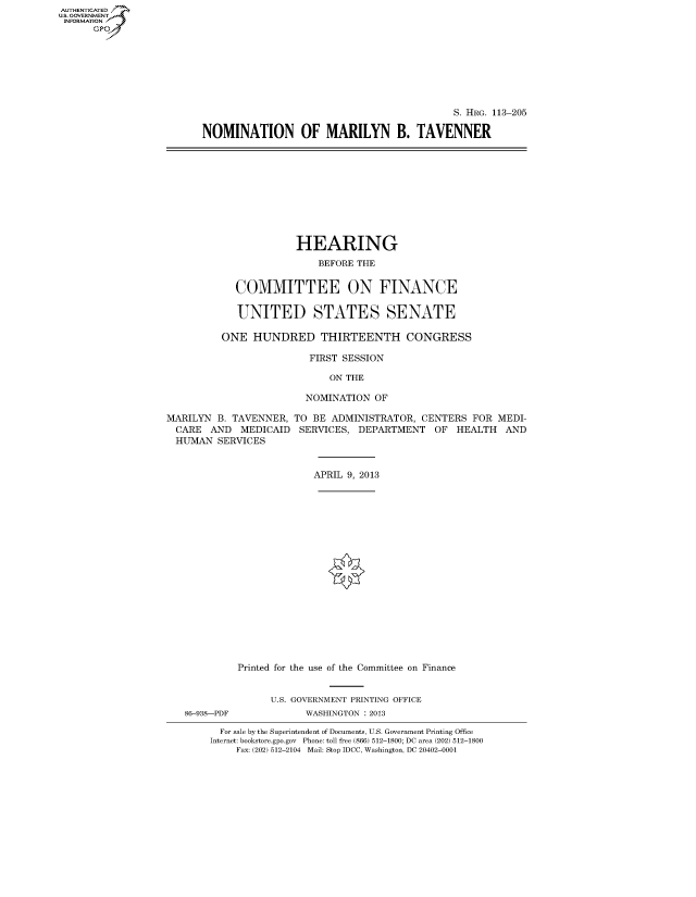 handle is hein.cbhear/fdsysafin0001 and id is 1 raw text is: AUTHENTICATED
U.S. GOVERNMENT
INFORMATION
      Gp


                                           S. HRG. 113-205

NOMINATION OF MARILYN B. TAVENNER


             HEARING
                 BEFORE THE


  COMMITTEE ON FINANCE

  UNITED STATES SENATE

ONE HUNDRED THIRTEENTH CONGRESS

               FIRST SESSION

                   ON THE

               NOMINATION OF


MARILYN B. TAVENNER, TO BE ADMINISTRATOR, CENTERS FOR MEDI-
  CARE AND MEDICAID SERVICES, DEPARTMENT OF HEALTH AND
  HUMAN SERVICES


                         APRIL 9, 2013


86-938-PDF


Printed for the use of the Committee on Finance


      U.S. GOVERNMENT PRINTING OFFICE
            WASHINGTON : 2013


  For sale by the Superintendent of Documents, U.S. Government Printing Office
Internet: bookstore.gpo.gov Phone: toll free (866) 512-1800; DC area (202) 512-1800
     Fax: (202) 512-2104 Mail: Stop IDCC, Washington, DC 20402-0001


