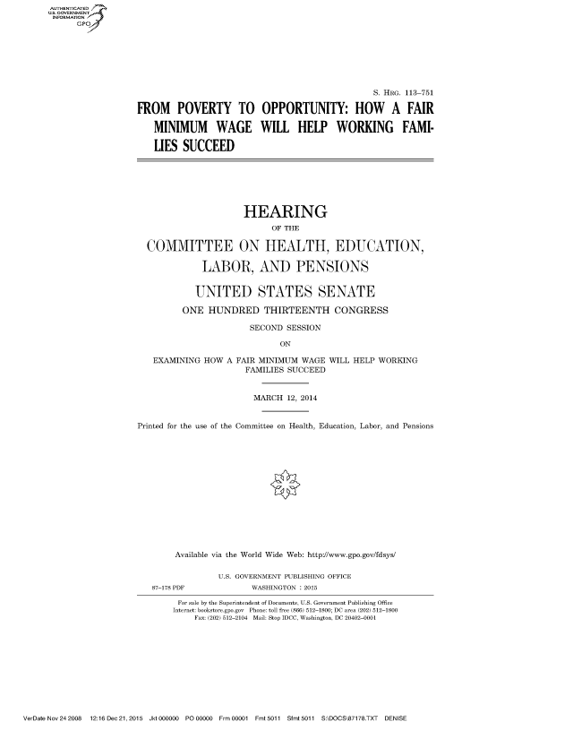 handle is hein.cbhear/fdsysafiv0001 and id is 1 raw text is: AUTHENTICATEO
U.S. GOVERNMENT
INFORMATION
      Gp








                                                                    S. HRG. 113-751

                   FROM POVERTY TO OPPORTUNITY: HOW A FAIR

                      MINIMUM WAGE WILL HELP WORKING FAMI-

                      LIES SUCCEED







                                         HEARING
                                              OF THE

                     COMMITTEE ON HEALTH, EDUCATION,

                                LABOR, AND PENSIONS


                                UNITED STATES SENATE

                            ONE HUNDRED THIRTEENTH CONGRESS

                                          SECOND SESSION

                                                ON

                      EXAMINING HOW A FAIR MINIMUM WAGE WILL HELP WORKING
                                         FAMILIES SUCCEED


                                           MARCH 12, 2014


                   Printed for the use of the Committee on Health, Education, Labor, and Pensions















                          Available via the World Wide Web: http://www.gpo.gov/fdsys/

                                   U.S. GOVERNMENT PUBLISHING OFFICE
                      87-178 PDF          WASHINGTON : 2015

                           For sale by the Superintendent of Documents, U.S. Government Publishing Office
                           Internet: bookstore.gpo.gov Phone: toll free (866) 512-1800; DC area (202) 512-1800
                              Fax: (202) 512-2104 Mail: Stop IDCC, Washington, DC 20402-0001


VerDate Nov 24 2008  12:16 Dec21, 2015 Jkt 000000 PO 00000 Frm 00001 Fmt 5011 Sfmt 5011 S:\DOCS\87178.TXT DENISE


