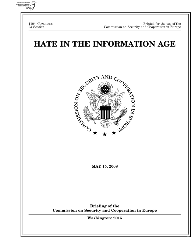 handle is hein.cbhear/fdsysafus0001 and id is 1 raw text is: 




110th CONGRESS
2d Session


                  Printed for the use of the
Commission on Security and Cooperation in Europe


HATE IN THE INFORMATION AGE








                          yio-,- AND) Co


                    0


                      c               00















                          MAY  15, 2008









                          Briefing of the
         Commission on Security and Cooperation in Europe


Washington: 2015


AUT-ENTICATED
US. GOVERNMENT
INFORMATION
    GP


