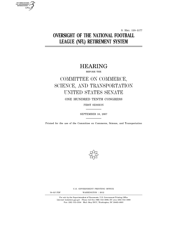 handle is hein.cbhear/fdsysafvf0001 and id is 1 raw text is: AUT-ENTICATED
US. GOVERNMENT
INFORMATION
      GP


                                          S. HRG. 110-1177

OVERSIGHT OF THE NATIONAL FOOTBALL

    LEAGUE (NFL) RETIREMENT SYSTEM


                     HEARING

                         BEFORE THE


         COMMITTEE ON COMMERCE,


      SCIENCE, AND TRANSPORTATION


           UNITED STATES SENATE

           ONE   HUNDRED TENTH CONGRESS

                       FIRST SESSION



                     SEPTEMBER  18, 2007



Printed for the use of the Committee on Commerce, Science, and Transportation


























                 U.S. GOVERNMENT PRINTING OFFICE
   76-327 PDF          WASHINGTON : 2012

         For sale by the Superintendent of Documents, U.S. Government Printing Office
       Internet: bookstore.gpo.gov Phone: toll free (866) 512-1800; DC area (202) 512-1800
           Fax: (202) 512-2104 Mail: Stop IDCC, Washington, DC 20402-0001


