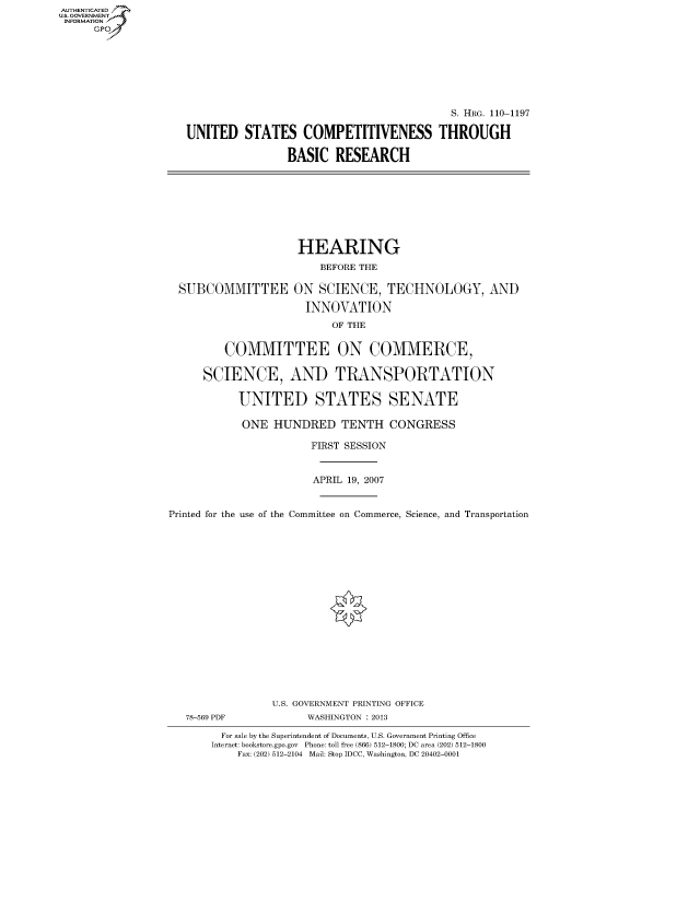 handle is hein.cbhear/fdsysafvt0001 and id is 1 raw text is: AUT-ENTICATED
US. GOVERNMENT
INFORMATION
      GP


                                           S. HRG. 110-1197

UNITED   STATES COMPETITIVENESS THROUGH

                BASIC   RESEARCH


SUBCOMMITTEE


HEARING
    BEFORE THE

ON  SCIENCE,   TECHNOLOGY, AND

  INNOVATION
      OF THE


         COMMITTEE ON COMMERCE,

      SCIENCE, AND TRANSPORTATION

           UNITED STATES SENATE

           ONE   HUNDRED TENTH CONGRESS

                       FIRST SESSION


                       APRIL 19, 2007


Printed for the use of the Committee on Commerce, Science, and Transportation


















                 U.S. GOVERNMENT PRINTING OFFICE
   78-569 PDF         WASHINGTON : 2013

        For sale by the Superintendent of Documents, U.S. Government Printing Office
        Internet: bookstore.gpo.gov Phone: toll free (866) 512-1800; DC area (202) 512-1800
           Fax: (202) 512-2104 Mail: Stop IDCC, Washington, DC 20402-0001


