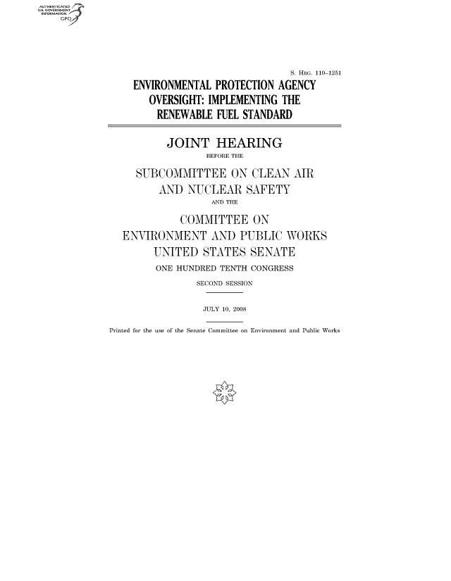 handle is hein.cbhear/fdsysafxs0001 and id is 1 raw text is: AUT-ENTICATED
US. GOVERNMENT
INFORMATION
    GP






                                                S. HRG. 110-1251

                  ENVIRONMENTAL   PROTECTION AGENCY

                     OVERSIGHT: IMPLEMENTING  THE

                       RENEWABLE  FUEL STANDARD



                       JOINT HEARING
                                BEFORE THE


                   SUBCOMMITTEE ON CLEAN AIR

                       AND  NUCLEAR SAFETY
                                 AND THE


                           COMMITTEE ON

                ENVIRONMENT AND PUBLIC WORKS

                      UNITED   STATES   SENATE

                      ONE HUNDRED TENTH CONGRESS

                              SECOND SESSION


                              JULY 10, 2008


Printed for the use of the Senate Committee on Environment and Public Works


