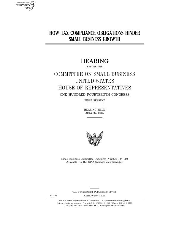handle is hein.cbhear/fdsysafza0001 and id is 1 raw text is: AUT-ENTICATED
US. GOVERNMENT
INFORMATION
      GP


HOW TAX COMPLIANCE OBLIGATIONS HINDER

            SMALL   BUSINESS GROWTH


                HEARING
                    BEFORE THE


COMMITTEE ON SMALL BUSINESS

             UNITED STATES

  HOUSE OF REPRESENTATIVES

  ONE HUNDRED FOURTEENTH CONGRESS

                  FIRST SESSION


                  HEARING HELD
                  JULY  22, 2015
















    Small Business Committee Document Number 114-020
       Available via the GPO Website: www.fdsys.gov


95-580


U.S. GOVERNMENT PUBLISHING OFFICE
       WASHINGTON : 2015


For sale by the Superintendent of Documents, U.S. Government Publishing Office
Internet: bookstore.gpo.gov Phone: toll free (866) 512-1800; DC area (202) 512-1800
    Fax: (202) 512-2104 Mail: Stop IDCC, Washington, DC 20402-0001


