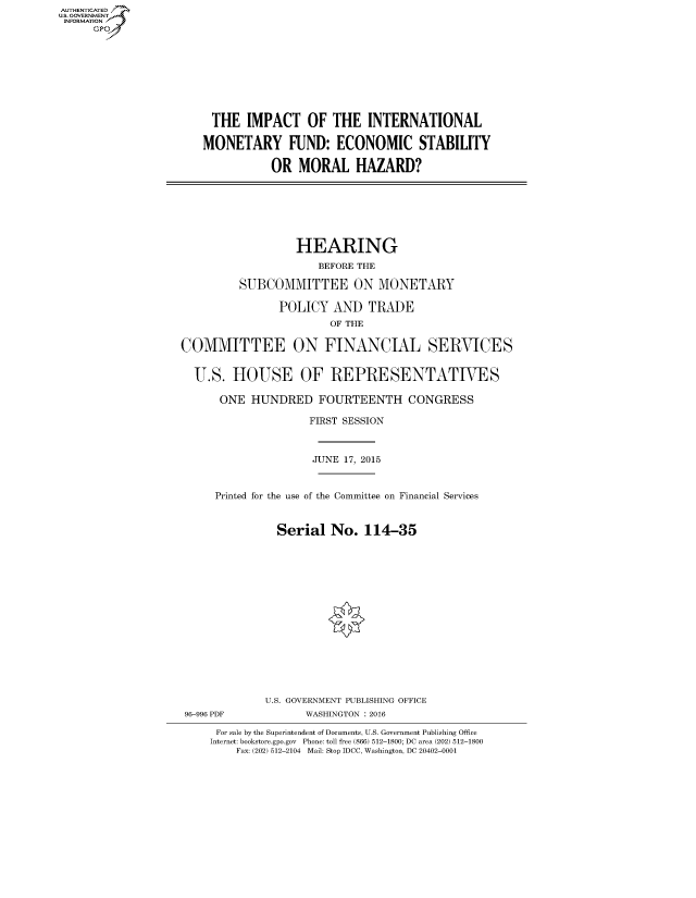 handle is hein.cbhear/fdsysagcu0001 and id is 1 raw text is: AUT-ENTICATED
US. GOVERNMENT
INFORMATION
     GP









                        THE   IMPACT   OF  THE   INTERNATIONAL

                        MONETARY FUND: ECONOMIC STABILITY

                                  OR  MORAL HAZARD?







                                      HEARING
                                         BEFORE THE

                             SUBCOMMITTEE ON MONETARY

                                   POLICY  AND   TRADE
                                           OF THE

                   COMMITTEE ON FINANCIAL SERVICES


                     U.S.   HOUSE OF REPRESENTATIVES

                         ONE  HUNDRED FOURTEENTH CONGRESS

                                        FIRST SESSION



                                        JUNE 17, 2015


                         Printed for the use of the Committee on Financial Services


                                   Serial  No.  114-35
















                                 U.S. GOVERNMENT PUBLISHING OFFICE
                    96-996 PDF         WASHINGTON : 2016

                         For sale by the Superintendent of Documents, U.S. Government Publishing Office
                         Internet: bookstore.gpo.gov Phone: toll free (866) 512-1800; DC area (202) 512-1800
                            Fax: (202) 512-2104 Mail: Stop IDCC, Washington, DC 20402-0001


