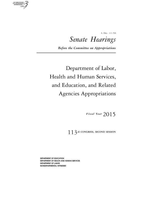 handle is hein.cbhear/fdsysagep0001 and id is 1 raw text is: AUT-ENTICATED
US. GOVERNMENT
INFORMATION
     GP


                         S. HRG. 113-768



       Senate Hearings



Before the Committee on Appropriations


               Department of Labor,



      Health and Human Services,



      and Education, and Related



           Agencies Appropriations









                           Fiscal Year 2015









                 1 1 3 th CONGRESS, SECOND SESSION











DEPARTMENT OF EDUCATION
DEPARTMENT OF HEALTH AND HUMAN SERVICES
DEPARTMENT OF LABOR
NONDEPARTMENTAL WITNESSES


