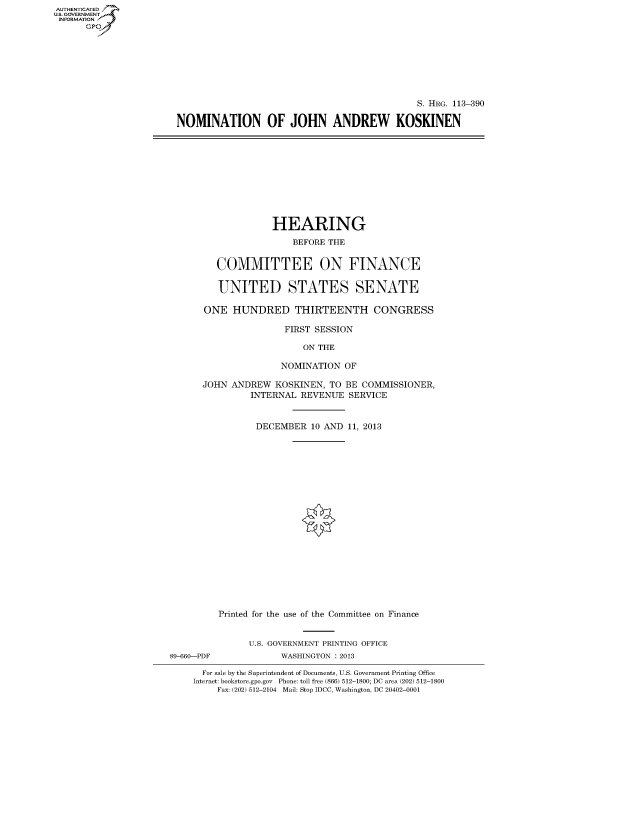 handle is hein.cbhear/fdsysagfn0001 and id is 1 raw text is: AUT-ENTICATED
U.S. GOVERNMENT
INFORMATION
      GP


                                             S. HRG. 113-390

NOMINATION OF JOHN ANDREW KOSKINEN


                   HEARING

                       BEFORE THE


         COMMITTEE ON FINANCE


         UNITED STATES SENATE

      ONE   HUNDRED THIRTEENTH CONGRESS

                      FIRST SESSION

                         ON THE

                     NOMINATION  OF

      JOHN  ANDREW  KOSKINEN, TO BE COMMISSIONER,
               INTERNAL  REVENUE  SERVICE



               DECEMBER 10   AND  11, 2013





















         Printed for the use of the Committee on Finance


               U.S. GOVERNMENT PRINTING OFFICE
89-660-PDF           WASHINGTON : 2013

      For sale by the Superintendent of Documents, U.S. Government Printing Office
    Internet: bookstore.gpo.gov Phone: toll free (866) 512-1800; DC area (202) 512-1800
         Fax: (202) 512-2104 Mail: Stop IDCC, Washington, DC 20402-0001



