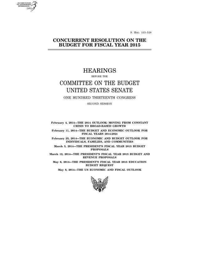 handle is hein.cbhear/fdsysagfz0001 and id is 1 raw text is: AUT-ENTICATED
US. GOVERNMENT
INFORMATION
     GP







                                                      S. HRG. 113-518


                 CONCURRENT RESOLUTION ON THE
                    BUDGET FOR FISCAL YEAR 2015








                               HEARINGS
                                   BEFORE THE


                    COMMITTEE ON THE BUDGET

                        UNITED STATES SENATE

                      ONE HUNDRED   THIRTEENTH CONGRESS

                                 SECOND SESSION





                February 4, 2014-THE 2014 OUTLOOK: MOVING FROM CONSTANT
                           CRISIS TO BROAD-BASED GROWTH
                 February 11, 2014-THE BUDGET AND ECONOMIC OUTLOOK FOR
                               FISCAL YEARS 2014-2024
                 February 25, 2014-THE ECONOMIC AND BUDGET OUTLOOK FOR
                       INDIVIDUALS, FAMILIES, AND COMMUNITIES
                  March 5, 2014-THE PRESIDENT'S FISCAL YEAR 2015 BUDGET
                                   PROPOSALS
               March 12, 2014-THE PRESIDENT'S FISCAL YEAR 2015 BUDGET AND
                               REVENUE PROPOSALS
                 May 6, 2014-THE PRESIDENT'S FISCAL YEAR 2015 EDUCATION
                                 BUDGET REQUEST
                   May 8, 2014-THE US ECONOMIC AND FISCAL OUTLOOK






                                    %w


