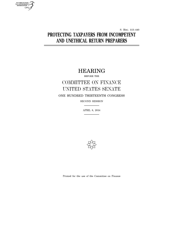 handle is hein.cbhear/fdsysaggg0001 and id is 1 raw text is: AUT-ENTICATED
US. GOVERNMENT
INFORMATION
     GP







                                                    S. HRG. 113-440

                PROTECTING   TAXPAYERS   FROM  INCOMPETENT

                    AND  UNETHICAL   RETURN  PREPARERS










                               HEARING
                                  BEFORE THE


                       COMMITTEE ON FINANCE

                       UNITED STATES SENATE

                       ONE HUNDRED THIRTEENTH CONGRESS

                                SECOND SESSION


                                  APRIL 8, 2014


Printed for the use of the Committee on Finance



