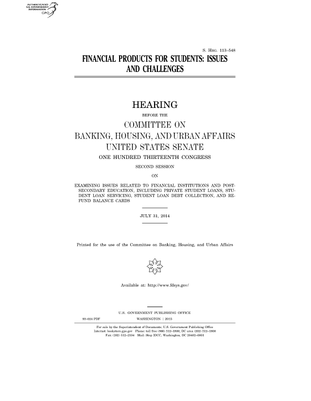 handle is hein.cbhear/fdsysaghr0001 and id is 1 raw text is: AUT-ENTICATED
U.S. GOVERNMENT
INFORMATION
      GP


                                             S. HRG. 113-548

FINANCIAL PRODUCTS FOR STUDENTS: ISSUES

                AND CHALLENGES


                      HEARING

                         BEFORE THE

                   COMMITTEE ON

BANKING, HOUSING, AND URBAN AFFAIRS

            UNITED STATES SENATE

         ONE  HUNDRED THIRTEENTH CONGRESS

                       SECOND SESSION

                             ON

EXAMINING ISSUES RELATED  TO FINANCIAL INSTITUTIONS AND POST-
  SECONDARY EDUCATION, INCLUDING PRIVATE STUDENT  LOANS, STU-
  DENT LOAN SERVICING, STUDENT LOAN DEBT COLLECTION, AND  RE-
  FUND BALANCE CARDS


                         JULY 31, 2014





 Printed for the use of the Committee on Banking, Housing, and Urban Affairs








                 Available at: http://www.fdsys.gov/


93-024 PDF


U.S. GOVERNMENT PUBLISHING OFFICE
       WASHINGTON : 2015


For sale by the Superintendent of Documents, U.S. Government Publishing Office
Internet: bookstore.gpo.gov Phone: toll free (866) 512-1800; DC area (202) 512-1800
    Fax: (202) 512-2104 Mail: Stop IDCC, Washington, DC 20402-0001



