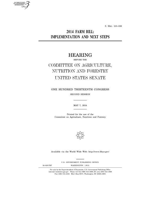 handle is hein.cbhear/fdsysaghv0001 and id is 1 raw text is: AUT-ENTICATED
U.S. GOVERNMENT
INFORMATION
      GP


                                         S. HRG. 113-558


            2014  FARM BILL:

IMPLEMENTATION AND NEXT STEPS


               HEARING
                   BEFORE THE


COMMITTEE ON AGRICULTURE,

   NUTRITION AND FORESTRY


     UNITED STATES SENATE




  ONE  HUNDRED THIRTEENTH CONGRESS

                SECOND  SESSION


MAY  7, 2014


            Printed for the use of the
   Committee on Agriculture, Nutrition and Forestry















Available via the World Wide Web: http://www.fdsys.gov/




        U.S. GOVERNMENT PUBLISHING OFFICE


WASHINGTON : 2015


For sale by the Superintendent of Documents, U.S. Government Publishing Office
Internet: bookstore.gpo.gov Phone: toll free (866) 512-1800; DC area (202) 512-1800
     Fax: (202) 512-2104 Mail: Stop IDCC, Washington, DC 20402-0001


93-029 PDF


