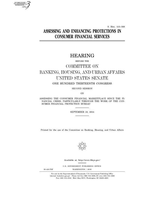 handle is hein.cbhear/fdsysagik0001 and id is 1 raw text is: AUT-ENTICATED
U.S. GOVERNMENT
INFORMATION
      GP


                                             S. HRG. 113-568

ASSESSING AND ENHANCING PROTECTIONS IN

        CONSUMER FINANCIAL SERVICES


                     HEARING

                         BEFORE THE

                   COMMITTEE ON

BANKING, HOUSING, AND URBAN AFFAIRS

            UNITED STATES SENATE

         ONE  HUNDRED THIRTEENTH CONGRESS

                       SECOND SESSION

                             ON

ASSESSING THE CONSUMER  FINANCIAL MARKETPLACE  SINCE THE FI-
  NANCIAL CRISIS, PARTICULARLY THROUGH THE WORK OF THE  CON-
  SUMER FINANCIAL PROTECTION BUREAU


                      SEPTEMBER 18, 2014







 Printed for the use of the Committee on Banking, Housing, and Urban Affairs


93-420 PDF


Available at: http://www.fdsys.gov/

U.S. GOVERNMENT PUBLISHING OFFICE
       WASHINGTON : 2016


For sale by the Superintendent of Documents, U.S. Government Publishing Office
Internet: bookstore.gpo.gov Phone: toll free (866) 512-1800; DC area (202) 512-1800
    Fax: (202) 512-2104 Mail: Stop IDCC, Washington, DC 20402-0001


