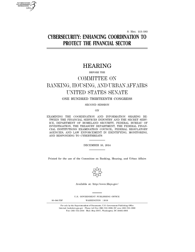 handle is hein.cbhear/fdsysagio0001 and id is 1 raw text is: AUT-ENTICATED
U.S. GOVERNMENT
INFORMATION
      GP


                                              S. HRG. 113-583

CYBERSECURITY: ENHANCING COORDINATION TO

         PROTECT THE FINANCIAL SECTOR


                     HEARING

                         BEFORE THE

                  COMMITTEE ON

BANKING, HOUSING, AND URBAN AFFAIRS

            UNITED STATES SENATE

         ONE  HUNDRED THIRTEENTH CONGRESS

                      SECOND  SESSION

                            ON

EXAMINING  THE  COORDINATION  AND  INFORMATION  SHARING BE-
TWEEN   THE FINANCIAL SERVICES INDUSTRY AND THE SECRET SERV-
ICE,  DEPARTMENT  OF HOMELAND  SECURITY, FEDERAL BUREAU  OF
INVESTIGATION, THE TREASURY  DEPARTMENT, THE FEDERAL FINAN-
  CIAL INSTITUTIONS EXAMINATION COUNCIL, FEDERAL REGULATORY
  AGENCIES, AND LAW ENFORCEMENT  IN IDENTIFYING, MONITORING,
  AND RESPONDING TO CYBERTHREATS


                      DECEMBER 10, 2014




 Printed for the use of the Committee on Banking, Housing, and Urban Affairs








                 Available at: http://www.fdsys.gov/



                 U.S. GOVERNMENT PUBLISHING OFFICE


93-566 PDF


WASHINGTON : 2016


For sale by the Superintendent of Documents, U.S. Government Publishing Office
Internet: bookstore.gpo.gov Phone: toll free (866) 512-1800; DC area (202) 512-1800
    Fax: (202) 512-2104 Mail: Stop IDCC, Washington, DC 20402-0001


