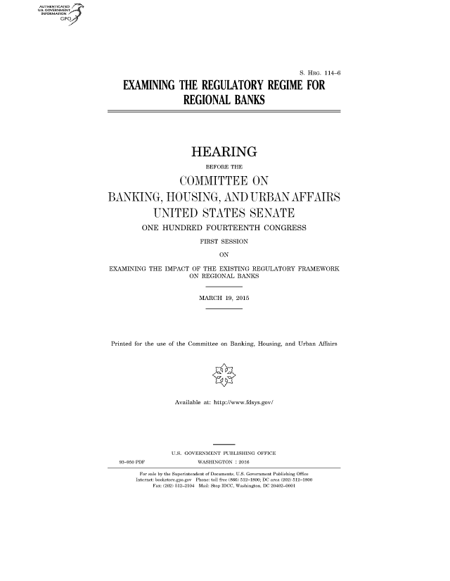 handle is hein.cbhear/fdsysagqf0001 and id is 1 raw text is: AUT-ENTICATED
U.S. GOVERNMENT
INFORMATION
      GP


                                              S. HRG. 114-6

EXAMINING THE REGULATORY REGIME FOR

                REGIONAL BANKS


                      HEARING

                         BEFORE THE

                   COMMITTEE ON

BANKING, HOUSING, AND URBAN AFFAIRS

            UNITED STATES SENATE

         ONE  HUNDRED FOURTEENTH CONGRESS

                        FIRST SESSION

                             ON

EXAMINING  THE IMPACT OF THE EXISTING REGULATORY FRAMEWORK
                     ON REGIONAL BANKS


                        MARCH 19, 2015






 Printed for the use of the Committee on Banking, Housing, and Urban Affairs








                 Available at: http://www.fdsys.gov/


93-950 PDF


U.S. GOVERNMENT PUBLISHING OFFICE
       WASHINGTON : 2016


For sale by the Superintendent of Documents, U.S. Government Publishing Office
Internet: bookstore.gpo.gov Phone: toll free (866) 512-1800; DC area (202) 512-1800
    Fax: (202) 512-2104 Mail: Stop IDCC, Washington, DC 20402-0001


