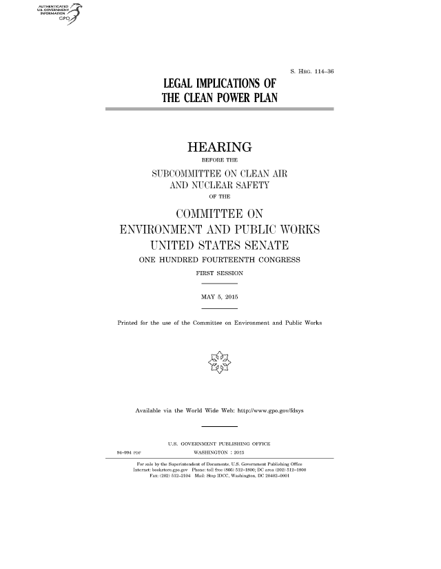 handle is hein.cbhear/fdsysagrb0001 and id is 1 raw text is: AUT-ENTICATED
US. GOVERNMENT
INFORMATION
      GP







                                                                  S. HRG. 114-36

                                 LEGAL IMPLICATIONS OF

                                 THE  CLEAN POWER PLAN







                                       HEARING
                                           BEFORE THE

                              SUBCOMMITTEE ON CLEAN AIR

                                   AND  NUCLEAR SAFETY
                                             OF THE


                                    COMMITTEE ON

                     ENVIRONMENT AND PUBLIC WORKS

                             UNITED STATES SENATE

                           ONE  HUNDRED FOURTEENTH CONGRESS

                                         FIRST SESSION



                                           MAY 5, 2015



                     Printed for the use of the Committee on Environment and Public Works













                          Available via the World Wide Web: http://www.gpo.gov/fdsys




                                  U.S. GOVERNMENT PUBLISHING OFFICE
                     94-994 PDF          WASHINGTON : 2015

                          For sale by the Superintendent of Documents, U.S. Government Publishing Office
                          Internet: bookstore.gpo.gov Phone: toll free (866) 512-1800; DC area (202) 512-1800
                             Fax: (202) 512-2104 Mail: Stop IDCC, Washington, DC 20402-0001


