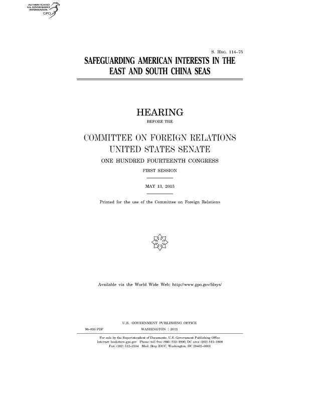 handle is hein.cbhear/fdsysagtb0001 and id is 1 raw text is: AUT-ENTICATED
US. GOVERNMENT
INFORMATION
      GP


                                                S. HRG. 114-75

SAFEGUARDING AMERICAN INTERESTS IN THE

         EAST AND SOUTH CHINA SEAS


                    HEARING

                        BEFORE THE



COMMITTEE ON FOREIGN RELATIONS


          UNITED STATES SENATE

      ONE   HUNDRED FOURTEENTH CONGRESS

                      FIRST SESSION



                      MAY   13, 2015



      Printed for the use of the Committee on Foreign Relations



















      Available via the World Wide Web: http://www.gpo.gov/fdsys/








              U.S. GOVERNMENT PUBLISHING OFFICE
96-850 PDF           WASHINGTON : 2015

      For sale by the Superintendent of Documents, U.S. Government Publishing Office
      Internet: bookstore.gpo.gov Phone: toll free (866) 512-1800; DC area (202) 512-1800
         Fax: (202) 512-2104 Mail: Stop IDCC, Washington, DC 20402-0001


