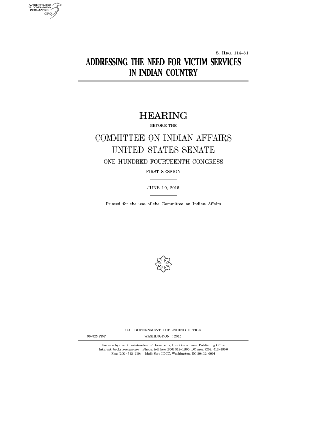 handle is hein.cbhear/fdsysagtg0001 and id is 1 raw text is: AUT-ENTICATED
U.S. GOVERNMENT
INFORMATION
      GP


                                                 S. HRG. 114-81

ADDRESSING THE NEED FOR VICTIM SERVICES

                IN  INDIAN COUNTRY


                    HEARING

                       BEFORE THE


   COMMITTEE ON INDIAN AFFAIRS


         UNITED STATES SENATE

      ONE   HUNDRED FOURTEENTH CONGRESS

                      FIRST SESSION



                      JUNE  10, 2015



       Printed for the use of the Committee on Indian Affairs





























              U.S. GOVERNMENT PUBLISHING OFFICE
96-925 PDF           WASHINGTON : 2015

      For sale by the Superintendent of Documents, U.S. Government Publishing Office
    Internet: bookstore.gpo.gov Phone: toll free (866) 512-1800; DC area (202) 512-1800
         Fax: (202) 512-2104 Mail: Stop IDCC, Washington, DC 20402-0001


