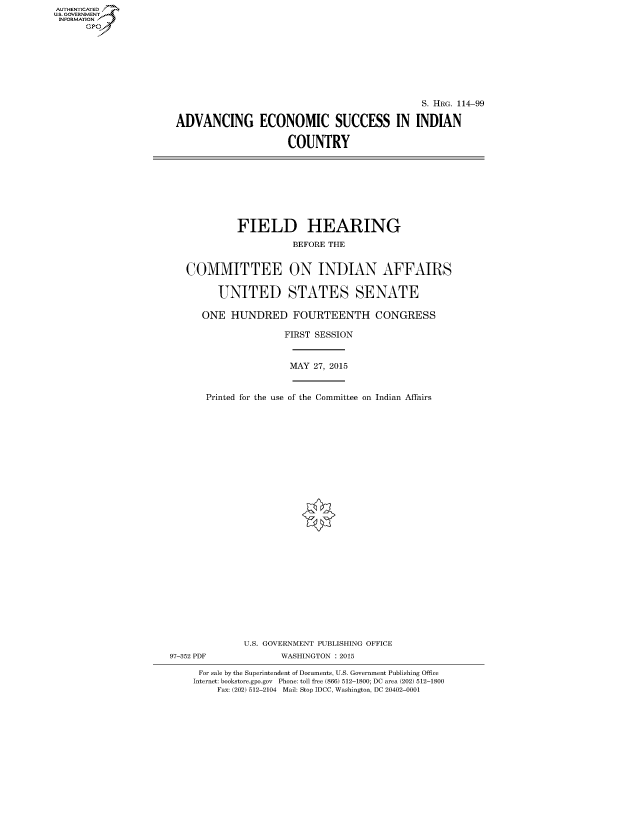 handle is hein.cbhear/fdsysagtq0001 and id is 1 raw text is: AUT-ENTICATED
US. GOVERNMENT
INFORMATION
      GP


                                              S. HRG. 114-99

ADVANCING ECONOMIC SUCCESS IN INDIAN

                     COUNTRY


             FIELD HEARING

                       BEFORE THE


   COMMITTEE ON INDIAN AFFAIRS


         UNITED STATES SENATE

      ONE   HUNDRED FOURTEENTH CONGRESS

                      FIRST SESSION



                      MAY  27, 2015



       Printed for the use of the Committee on Indian Affairs





























              U.S. GOVERNMENT PUBLISHING OFFICE
97-352 PDF           WASHINGTON : 2015

     For sale by the Superintendent of Documents, U.S. Government Publishing Office
     Internet: bookstore.gpo.gov Phone: toll free (866) 512-1800; DC area (202) 512-1800
         Fax: (202) 512-2104 Mail: Stop IDCC, Washington, DC 20402-0001


