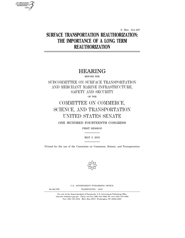 handle is hein.cbhear/fdsysagwl0001 and id is 1 raw text is: AUT-ENTICATED
US. GOVERNMENT
INFORMATION
     GP


                                          S. HRG. 114-207

SURFACE   TRANSPORTATION REAUTHORIZATION:

      THE   IMPORTANCE OF A LONG TERM

                REAUTHORIZATION


                 HEARING
                     BEFORE THE

SUBCOMMITTEE ON SURFACE TRANSPORTATION

  AND  MERCHANT MARINE INFRASTRUCTURE,

             SAFETY   AND  SECURITY
                       OF THE


      COMMITTEE ON COMMERCE,

   SCIENCE, AND TRANSPORTATION

        UNITED STATES SENATE

      ONE  HUNDRED   FOURTEENTH   CONGRESS

                   FIRST SESSION


MAY 5, 2015


Printed for the use of the Committee on Commerce, Science, and Transportation


U.S. GOVERNMENT PUBLISHING OFFICE
      WASHINGTON : 2016


For sale by the Superintendent of Documents, U.S. Government Publishing Office
Internet: bookstore.gpo.gov Phone: toll free (866) 512-1800; DC area (202) 512-1800
    Fax: (202) 512-2104 Mail: Stop IDCC, Washington, DC 20402-0001


99-568 PDF


