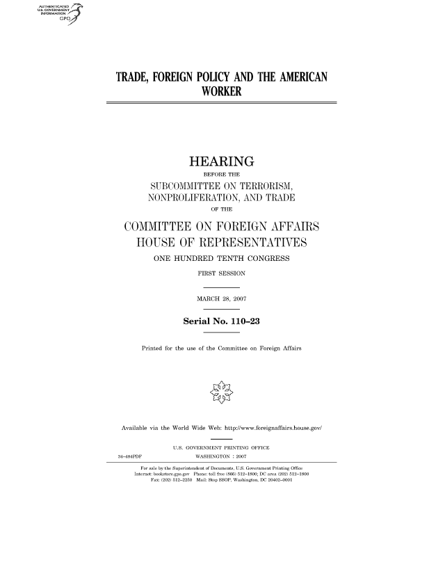 handle is hein.cbhear/fdsysahal0001 and id is 1 raw text is: AUTHENTICATED
U.S. GOVERNMENT
INFORMATION
      GP


TRADE, FOREIGN POLICY AND THE AMERICAN

                      WORKER


                  HEARING
                     BEFORE THE

        SUBCOMMITTEE ON TERRORISM,

        NONPROLIFERATION, AND TRADE
                       OF THE


 COMMITTEE ON FOREIGN AFFAIRS

    HOUSE OF REPRESENTATIVES

        ONE HUNDRED TENTH CONGRESS

                    FIRST SESSION



                    MARCH 28, 2007



                Serial No. 110-23



     Printed for the use of the Committee on Foreign Affairs











Available via the World Wide Web: http://www.foreignaffairs.house.gov/


34-484PDF


U.S. GOVERNMENT PRINTING OFFICE
      WASHINGTON : 2007


  For sale by the Superintendent of Documents, U.S. Government Printing Office
Internet: bookstore.gpo.gov Phone: toll free (866) 512-1800; DC area (202) 512-1800
    Fax: (202) 512-2250 Mail: Stop SSOP, Washington, DC 20402-0001


