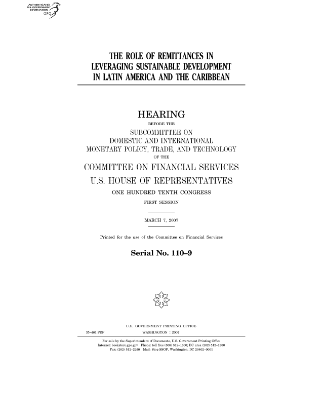 handle is hein.cbhear/fdsysahet0001 and id is 1 raw text is: AUTHENTICATED
U.S. GOVERNMENT
INFORMATION
     Gp


      THE ROLE OF REMITTANCES IN

LEVERAGING SUSTAINABLE DEVELOPMENT

IN LATIN AMERICA AND THE CARIBBEAN


                  HEARING
                     BEFORE THE

               SUBCOMMITTEE ON

        DOMESTIC AND INTERNATIONAL

 MONETARY POLICY, TRADE, AND TECHNOLOGY
                       OF THE

COMMITTEE ON FINANCIAL SERVICES


  U.S. HOUSE OF REPRESENTATIVES

         ONE HUNDRED TENTH CONGRESS

                    FIRST SESSION



                    MARCH 7, 2007


     Printed for the use of the Committee on Financial Services



               Serial No. 110-9


35-401 PDF


U.S. GOVERNMENT PRINTING OFFICE
     WASHINGTON : 2007


  For sale by the Superintendent of Documents, U.S. Government Printing Office
Internet: bookstore.gpo.gov Phone: toll free (866) 512-1800; DC area (202) 512-1800
    Fax: (202) 512-2250 Mail: Stop SSOP, Washington, DC 20402-0001


