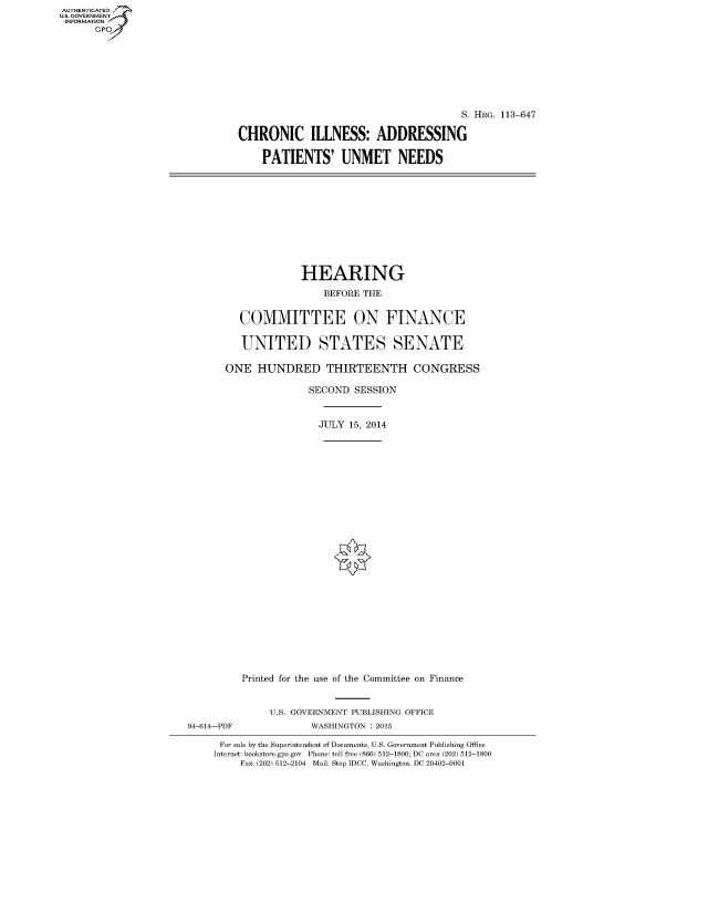 handle is hein.cbhear/fdsysahlp0001 and id is 1 raw text is: AUTHENTICATED
U.S. GOVERNMENT
INFORMATION
      Gp


                                       S. HRG. 113-647

CHRONIC ILLNESS: ADDRESSING

    PATIENTS' UNMET NEEDS


             HEARING
                 BEFORE THE


   COMMITTEE ON FINANCE

   UNITED STATES SENATE

ONE HUNDRED THIRTEENTH CONGRESS

               SECOND SESSION


               JULY 15, 2014
























   Printed for the use of the Committee on Finance


94-614-PDF


U.S. GOVERNMENT PUBLISHING OFFICE
       WASHINGTON : 2015


For sale by the Superintendent of Documents, U.S. Government Publishing Office
Internet: bookstore.gpo.gov Phone: toll free (866) 512-1800; DC area (202) 512-1800
     Fax: (202) 512-2104 Mail: Stop IDCC, Washington, DC 20402-0001


