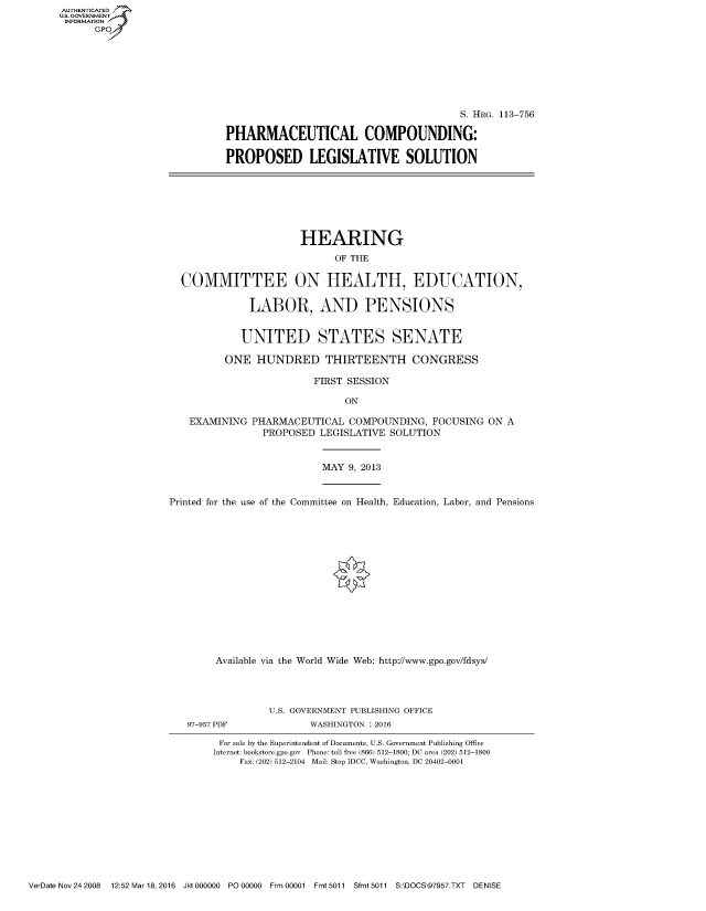handle is hein.cbhear/fdsysahnx0001 and id is 1 raw text is: AUTHENTICATED
U.S. GOVERNMENT
INFORMATION
      Gp


                                        S. HRG. 113-756

PHARMACEUTICAL COMPOUNDING:

PROPOSED LEGISLATIVE SOLUTION


                    HEARING
                          OF THE

COMMITTEE ON HEALTH, EDUCATION,

            LABOR, AND PENSIONS


          UNITED STATES SENATE

       ONE HUNDRED THIRTEENTH CONGRESS

                       FIRST SESSION

                            ON

 EXAMINING PHARMACEUTICAL COMPOUNDING, FOCUSING ON A
              PROPOSED LEGISLATIVE SOLUTION


MAY 9, 2013


Printed for the use of the Committee on Health, Education, Labor, and Pensions















        Available via the World Wide Web: http://www.gpo.gov/fdsys/


97-957 PDF


U.S. GOVERNMENT PUBLISHING OFFICE
       WASHINGTON : 2016


For sale by the Superintendent of Documents, U.S. Government Publishing Office
Internet: bookstore.gpo.gov Phone: toll free (866) 512-1800; DC area (202) 512-1800
     Fax: (202) 512-2104 Mail: Stop IDCC, Washington, DC 20402-0001


VerDate Nov 24 2008  12:52 Mar 18, 2016 Jkt 000000 P000000  Frm 00001 Fmt 5011 Sfmt 5011 S:\DOCS\97957.TXT DENISE


