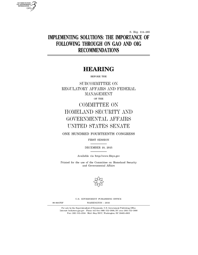 handle is hein.cbhear/fdsysahqa0001 and id is 1 raw text is: AUTHENTICATEO
U.S. GOVERNMENT
INFORMATION
     Gp








                                                             S. Hrg. 114-265

                 IMPLEMENTING SOLUTIONS: THE IMPORTANCE OF

                      FOLLOWING THROUGH ON GAO AND OIG

                                  RECOMMENDATIONS






                                    HEARING

                                        BEFORE THE


                                  SUBCOMMITTEE ON

                        REGULATORY AFFAIRS AND FEDERAL

                                     MANAGEMENT
                                          OF THE

                                  COMMITTEE ON

                          HOMELAND SECURITY AND

                          GOVERNMENTAL AFFAIRS

                            UNITED STATES SENATE

                         ONE HUNDRED FOURTEENTH CONGRESS

                                       FIRST SESSION


                                     DECEMBER 10, 2015


                                 Available via http://www.fdsys.gov

                        Printed for the use of the Committee on Homeland Security
                                    and Governmental Affairs











                                U.S. GOVERNMENT PUBLISHING OFFICE
                   99-903 PDF         WASHINGTON : 2016

                        For sale by the Superintendent of Documents, U.S. Government Publishing Office
                        Internet: bookstore.gpo.gov Phone: toll free (866) 512-1800; DC area (202) 512-1800
                           Fax: (202) 512-2104 Mail: Stop IDCC, Washington, DC 20402-0001


