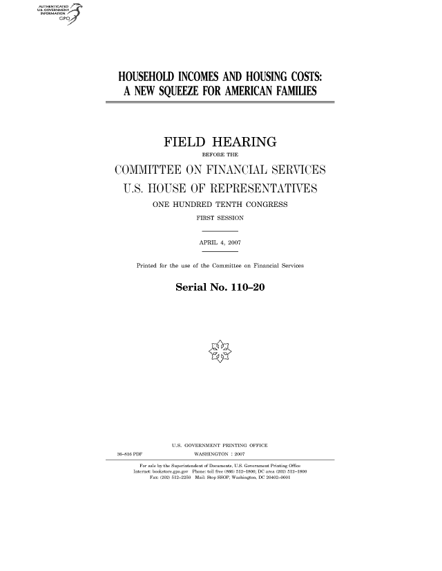 handle is hein.cbhear/fdsysahqu0001 and id is 1 raw text is: AUTHENTICATE
U.S. GOVERNMENT
INFORMATION
      GP


HOUSEHOLD INCOMES AND HOUSING COSTS:

A NEW SQUEEZE FOR AMERICAN FAMILIES


             FIELD HEARING
                      BEFORE THE


COMMITTEE ON FINANCIAL SERVICES


  U.S. HOUSE OF REPRESENTATIVES

          ONE HUNDRED TENTH CONGRESS

                     FIRST SESSION



                     APRIL 4, 2007


      Printed for the use of the Committee on Financial Services


                Serial No. 110-20
























                U.S. GOVERNMENT PRINTING OFFICE
 36-816 PDF         WASHINGTON : 2007

      For sale by the Superintendent of Documents, U.S. Government Printing Office
      Internet: bookstore.gpo.gov Phone: toll free (866) 512-1800; DC area (202) 512-1800
         Fax: (202) 512-2250 Mail: Stop SSOP, Washington, DC 20402-0001


