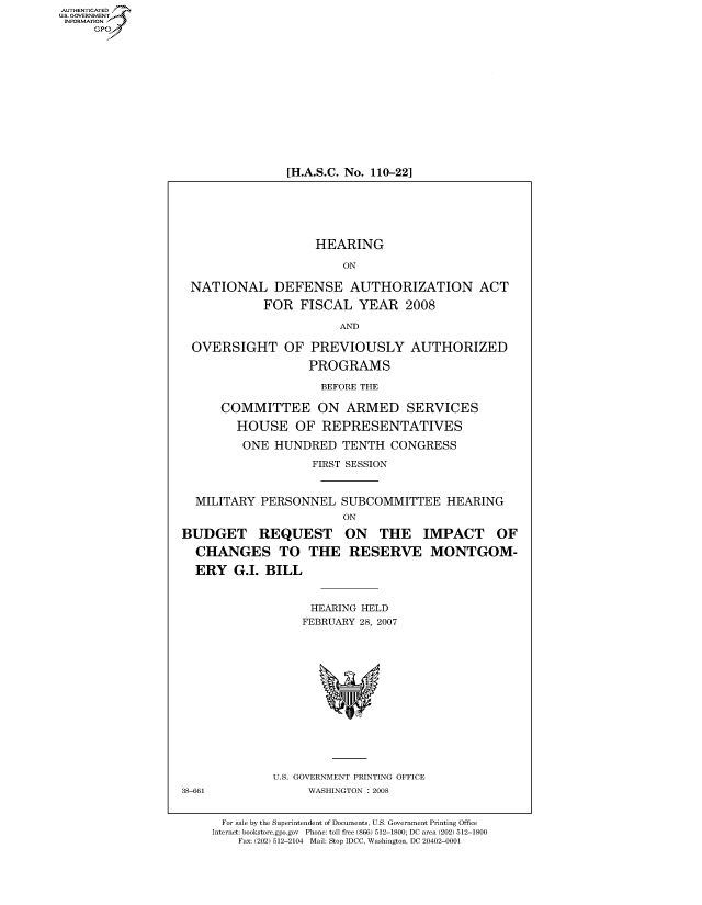 handle is hein.cbhear/fdsysahzg0001 and id is 1 raw text is: AUT-ENTICATED
US. GOVERNMENT
INFORMATION
     GP


[H.A.S.C. No. 110-22]


                    HEARING

                        ON

 NATIONAL DEFENSE AUTHORIZATION ACT

            FOR   FISCAL  YEAR   2008

                        AND

 OVERSIGHT OF PREVIOUSLY AUTHORIZED

                   PROGRAMS

                     BEFORE THE

      COMMITTEE ON ARMED SERVICES

        HOUSE OF REPRESENTATIVES

        ONE   HUNDRED   TENTH  CONGRESS

                   FIRST SESSION



  MILITARY  PERSONNEL   SUBCOMMITTEE   HEARING
                        ON

BUDGET REQUEST ON THE IMPACT OF

  CHANGES TO THE RESERVE MONTGOM-

  ERY   G.I. BILL


                   HEARING HELD
                   FEBRUARY 28, 2007














              U.S. GOVERNMENT PRINTING OFFICE
38-661             WASHINGTON : 2008


      For sale by the Superintendent of Documents, U.S. Government Printing Office
    Internet: bookstore.gpo.gov Phone: toll free (866) 512-1800; DC area (202) 512-1800
        Fax: (202) 512-2104 Mail: Stop IDCC, Washington, DC 20402-0001


