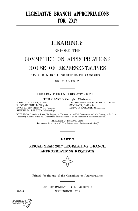 handle is hein.cbhear/fdsysaiix0001 and id is 1 raw text is: 



         LEGISLATIVE BRANCH APPROPRIATIONS

                            FOR 2017







                        HEARINGS

                          BEFORE THE


        COMMITTEE ON APPROPRIATIONS


          HOUSE OF REPRESENTATIVES

            ONE HUNDRED FOURTEENTH CONGRESS

                          SECOND SESSION



               SUBCOMMITTEE ON LEGISLATIVE BRANCH

                   TOM GRAVES, Georgia, Chairman
   MARK E. AMODEI, Nevada          DEBBIE WASSERMAN SCHULTZ, Florida
   E. SCOTT RIGELL, Virginia       SAM FARR, California
   EVAN H. JENKINS, West Virginia  BETTY McCOLLUM, Minnesota
   STEVEN M. PALAZZO, Mississippi
   NOTE: Under Committee Rules, Mr. Rogers, as Chairman of the Full Committee, and Mrs. Lowey, as Ranking
   Minority Member of the Full Committee, are authorized to sit as Members of all Subcommittees.
                        ELIZABETH C. DAWSON, Clerk
               JENNIFER PANONE and TIM MONAHAN, Professional Staff





                              PART 2

           FISCAL YEAR 2017 LEGISLATIVE BRANCH

                 APPROPRIATIONS REQUESTS







            Printed for the use of the Committee on Appropriations



                   U.S. GOVERNMENT PUBLISHING OFFICE
   99-994                 WASHINGTON : 2016

AUTHENTICATED
US. GOVERNMENT
INFORMATION'J
      GPO


