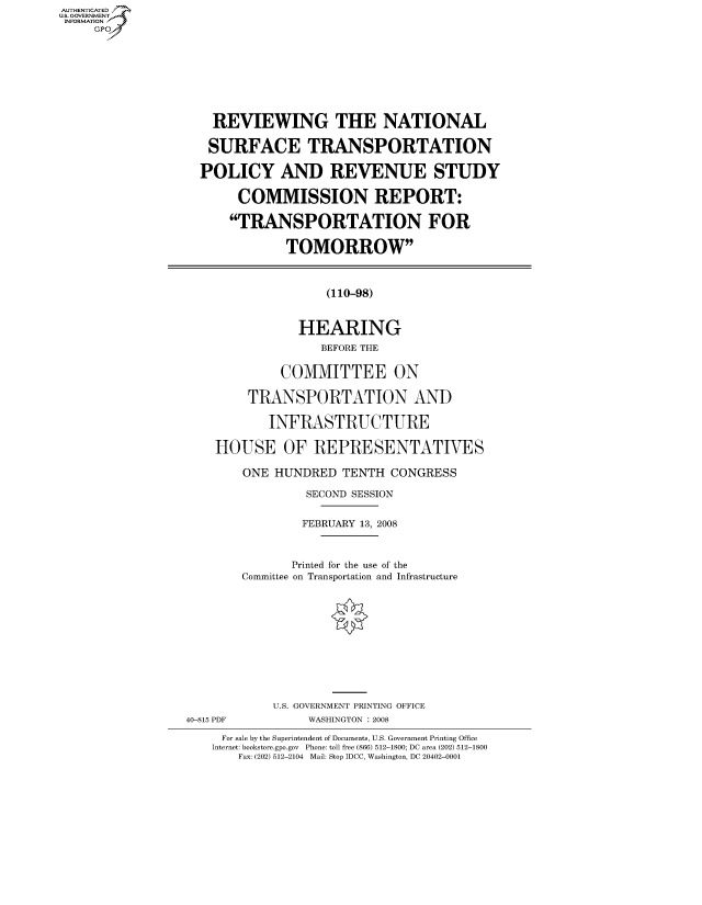 handle is hein.cbhear/fdsysaijr0001 and id is 1 raw text is: AUT-ENTICATED
US. GOVERNMENT
INFORMATION
     GP









                     REVIEWING THE NATIONAL

                     SURFACE TRANSPORTATION

                     POLICY AND REVENUE STUDY

                         COMMISSION REPORT:

                         TRANSPORTATION FOR

                                TOMORROW



                                     (110-98)



                                 HEARING
                                    BEFORE THE


                               COMMITTEE ON

                          TRANSPORTATION AND

                             INFRASTRUCTURE

                      HOUSE OF REPRESENTATIVES

                         ONE  HUNDRED  TENTH  CONGRESS

                                  SECOND SESSION


                                  FEBRUARY 13, 2008



                                Printed for the use of the
                         Committee on Transportation and Infrastructure












                              U.S. GOVERNMENT PRINTING OFFICE
                  40-815 PDF       WASHINGTON : 2008

                       For sale by the Superintendent of Documents, U.S. Government Printing Office
                     Internet: bookstore.gpo.gov Phone: toll free (866) 512-1800; DC area (202) 512-1800
                         Fax: (202) 512-2104 Mail: Stop IDCC, Washington, DC 20402-0001



