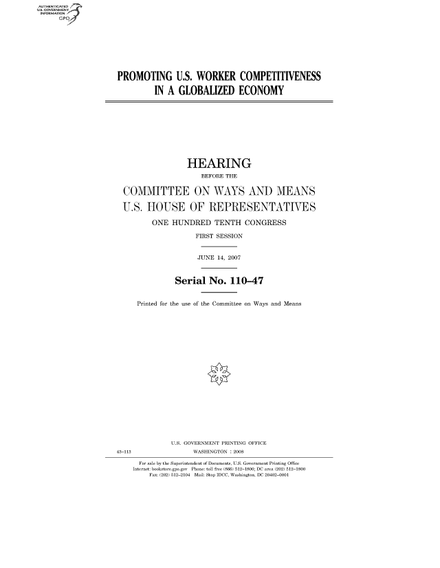 handle is hein.cbhear/fdsysainf0001 and id is 1 raw text is: AUT-ENTICATED
US. GOVERNMENT
INFORMATION
      GP


PROMOTING U.S. WORKER COMPETITIVENESS

          IN A  GLOBALIZED ECONOMY


                 HEARING
                     BEFORE THE


COMMITTEE ON WAYS AND MEANS

U.S.  HOUSE OF REPRESENTATIVES

        ONE  HUNDRED TENTH CONGRESS

                   FIRST SESSION


                   JUNE  14, 2007



              Serial   No.  110-47


    Printed for the use of the Committee on Ways and Means


              U.S. GOVERNMENT PRINTING OFFICE
43-113              WASHINGTON : 2008

      For sale by the Superintendent of Documents, U.S. Government Printing Office
    Internet: bookstore.gpo.gov Phone: toll free (866) 512-1800; DC area (202) 512-1800
         Fax: (202) 512-2104 Mail: Stop IDCC, Washington, DC 20402-0001


