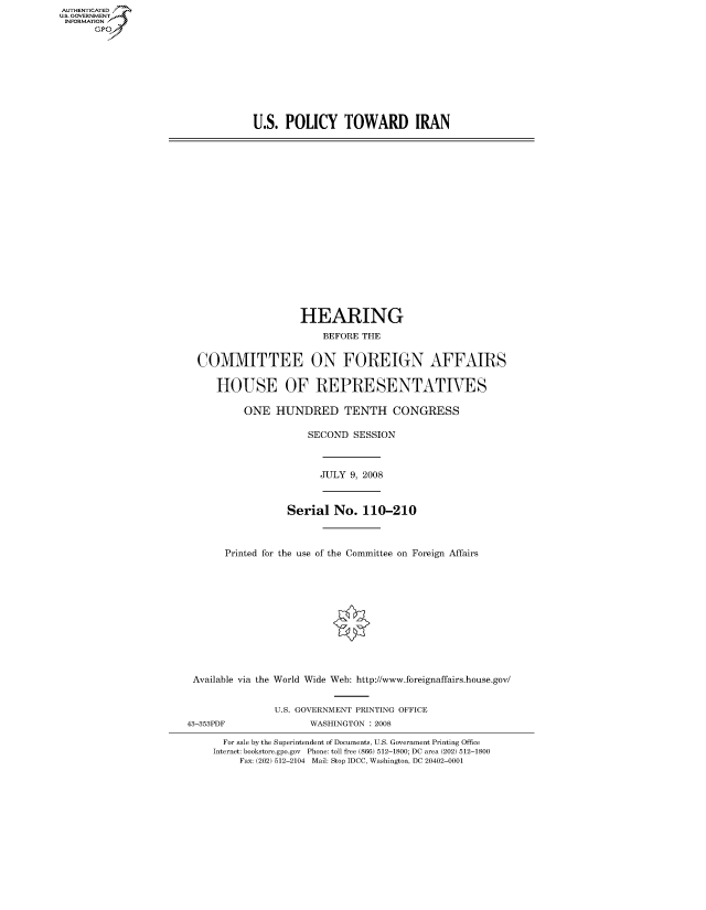 handle is hein.cbhear/fdsysaint0001 and id is 1 raw text is: AUT-ENTICATED
US. GOVERNMENT
INFORMATION
      GP


U.S.  POLICY TOWARD IRAN


                  HEARING

                      BEFORE THE


COMMITTEE ON FOREIGN AFFAIRS


   HOUSE OF REPRESENTATIVES

        ONE   HUNDRED TENTH CONGRESS

                    SECOND  SESSION


JULY 9, 2008


                 Serial  No.  110-210



      Printed for the use of the Committee on Foreign Affairs













Available via the World Wide Web: http://www.foreignaffairs.house.gov/


43-353PDF


U.S. GOVERNMENT PRINTING OFFICE
      WASHINGTON : 2008


  For sale by the Superintendent of Documents, U.S. Government Printing Office
Internet: bookstore.gpo.gov Phone: toll free (866) 512-1800; DC area (202) 512-1800
     Fax: (202) 512-2104 Mail: Stop IDCC, Washington, DC 20402-0001


