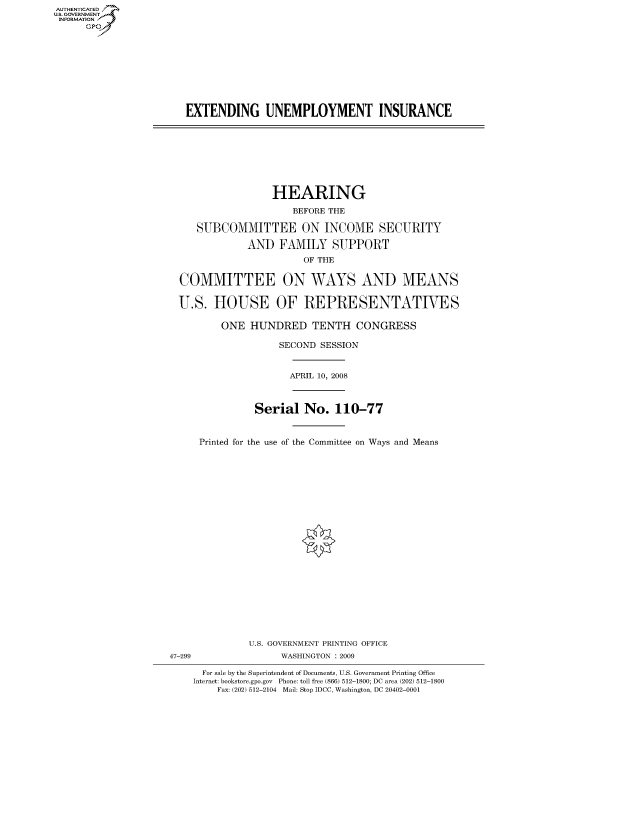 handle is hein.cbhear/fdsysaisg0001 and id is 1 raw text is: AUT-ENTICATED
US. GOVERNMENT
INFORMATION
      GP










                       EXTENDING UNEMPLOYMENT INSURANCE









                                      HEARING

                                          BEFORE THE

                         SUBCOMMITTEE ON INCOME SECURITY

                                  AND   FAMILY   SUPPORT
                                            OF THE


                      COMMITTEE ON WAYS AND MEANS


                      U.S.  HOUSE OF REPRESENTATIVES

                             ONE   HUNDRED   TENTH   CONGRESS

                                        SECOND SESSION



                                        APRIL 10, 2008



                                   Serial   No.  110-77



                          Printed for the use of the Committee on Ways and Means
























                                  U.S. GOVERNMENT PRINTING OFFICE
                    47-299              WASHINGTON : 2009

                          For sale by the Superintendent of Documents, U.S. Government Printing Office
                        Internet: bookstore.gpo.gov Phone: toll free (866) 512-1800; DC area (202) 512-1800
                             Fax: (202) 512-2104 Mail: Stop IDCC, Washington, DC 20402-0001


